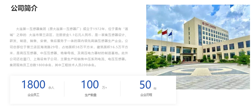 大連第一互感器集團(tuán)（原大連第一互感器廠）成立于1972年，位于素有“蓮城”之稱的  大連市普蘭店區(qū)，注冊資金1.1億元人民幣，是一家集互感器設(shè)計、研發(fā)、制造、銷售、安裝、售后服務(wù)于一體的國內(nèi)領(lǐng)先高端互感器生產(chǎn)企業(yè)。公司總部位于普蘭店區(qū)海灣路29號，占地面積38萬平方米，建筑面積16.5萬平方米，是高壓互感器、中壓互感器、絕緣母線、及高壓電力器材的制造基地。此外公司還在廈門、上海設(shè)有子公司，主要生產(chǎn)和銷售中壓系列電流、電壓互感器。集團(tuán)現(xiàn)有員工總數(shù)1800余名，其中工程技術(shù)人員200余名。